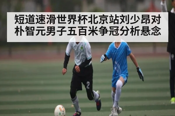 短道速滑世界杯北京站刘少昂对朴智元男子五百米争冠分析悬念
