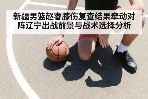 新疆男篮赵睿膝伤复查结果牵动对阵辽宁出战前景与战术选择分析